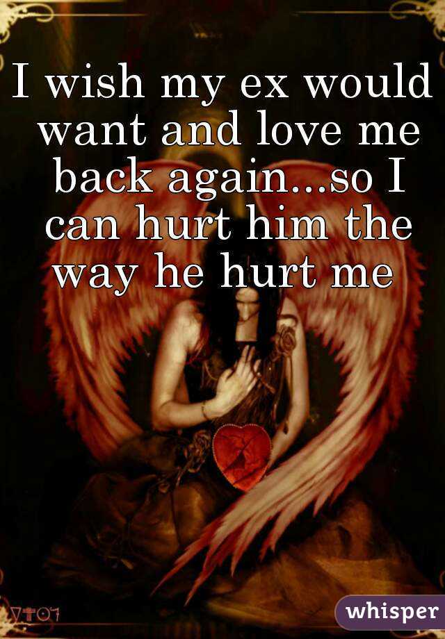 I wish my ex would want and love me back again...so I can hurt him the way he hurt me 