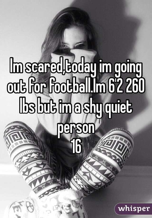 Im scared,today im going out for football.Im 6'2 260 lbs but im a shy quiet person
16