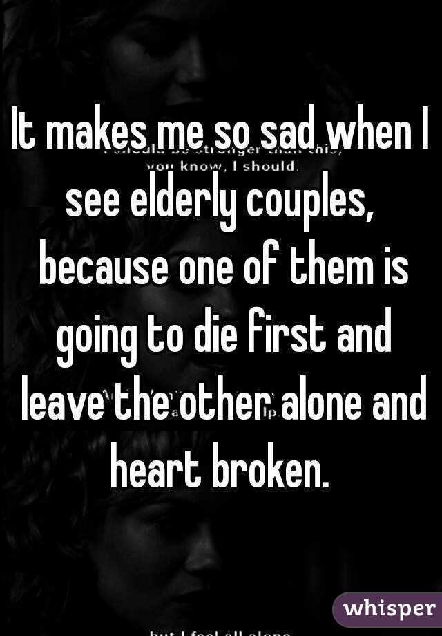 It makes me so sad when I see elderly couples,  because one of them is going to die first and leave the other alone and heart broken. 
