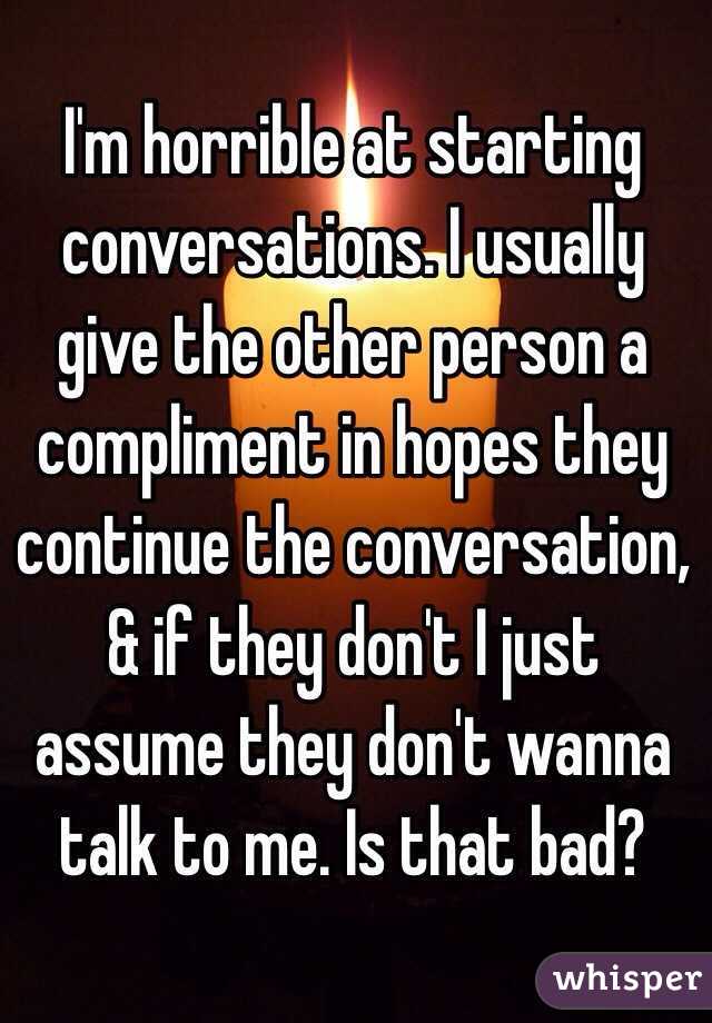 I'm horrible at starting conversations. I usually give the other person a compliment in hopes they continue the conversation, & if they don't I just assume they don't wanna talk to me. Is that bad?
