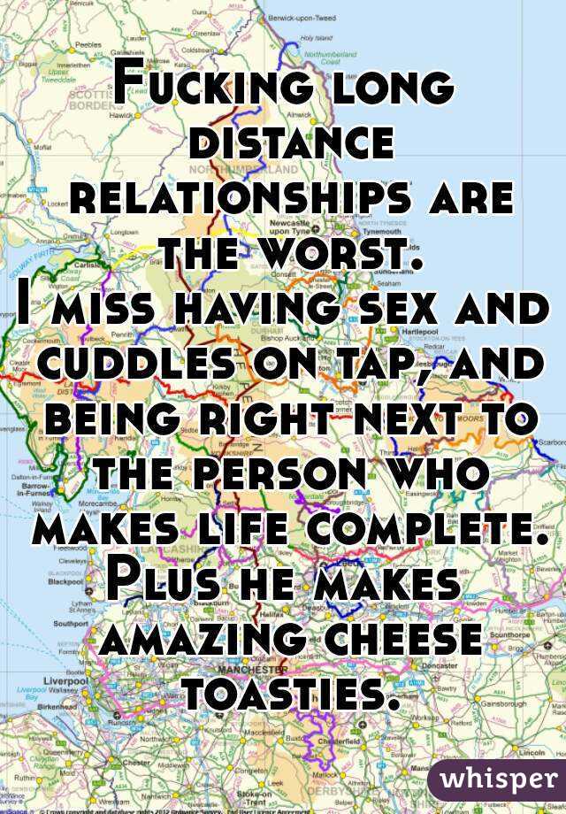 Fucking long distance relationships are the worst.
I miss having sex and cuddles on tap, and being right next to the person who makes life complete.
Plus he makes amazing cheese toasties.