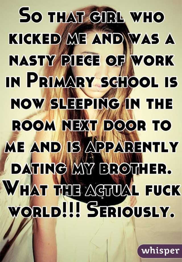 So that girl who kicked me and was a nasty piece of work in Primary school is now sleeping in the room next door to me and is apparently dating my brother. What the actual fuck world!!! Seriously. 