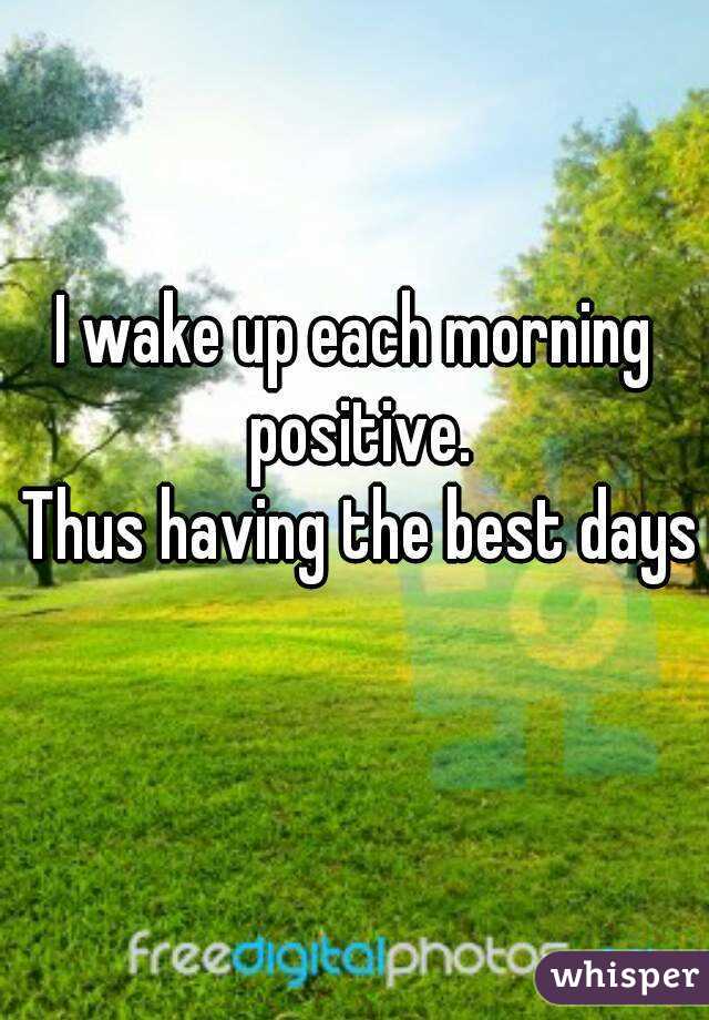 I wake up each morning positive.
 Thus having the best days 