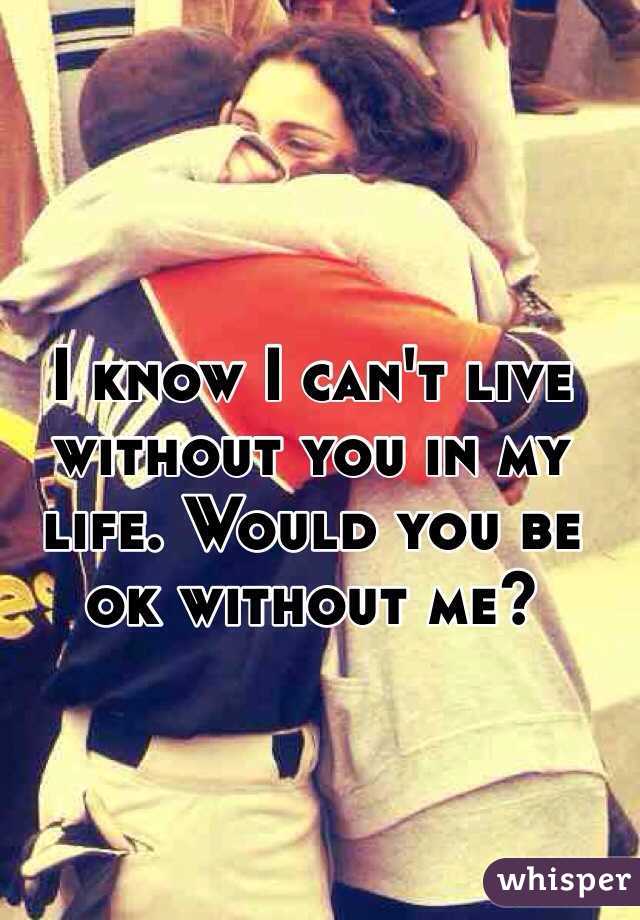 I know I can't live without you in my life. Would you be ok without me? 