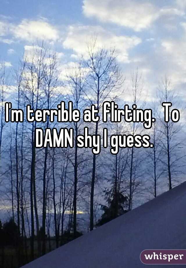 I'm terrible at flirting.  To DAMN shy I guess.