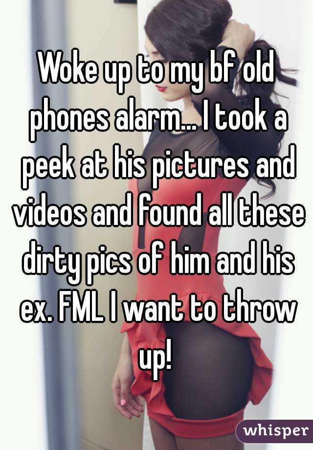 Woke up to my bf old phones alarm... I took a peek at his pictures and videos and found all these dirty pics of him and his ex. FML I want to throw up! 