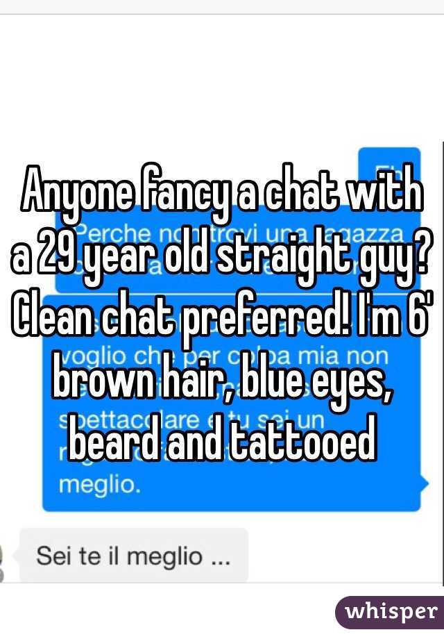 Anyone fancy a chat with a 29 year old straight guy? Clean chat preferred! I'm 6' brown hair, blue eyes, beard and tattooed
