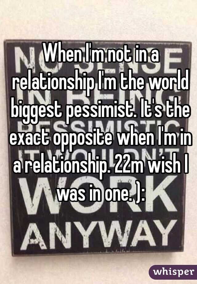 When I'm not in a relationship I'm the world biggest pessimist. It's the exact opposite when I'm in a relationship. 22m wish I was in one. ):