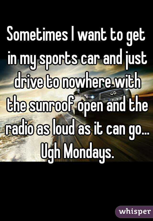 Sometimes I want to get in my sports car and just drive to nowhere with the sunroof open and the radio as loud as it can go... Ugh Mondays.