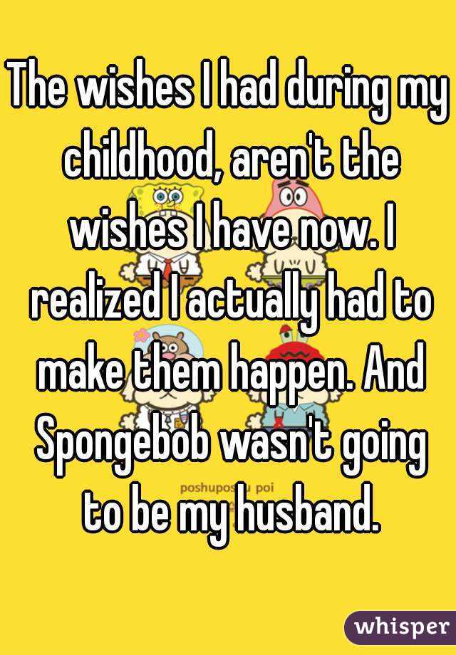 The wishes I had during my childhood, aren't the wishes I have now. I realized I actually had to make them happen. And Spongebob wasn't going to be my husband.