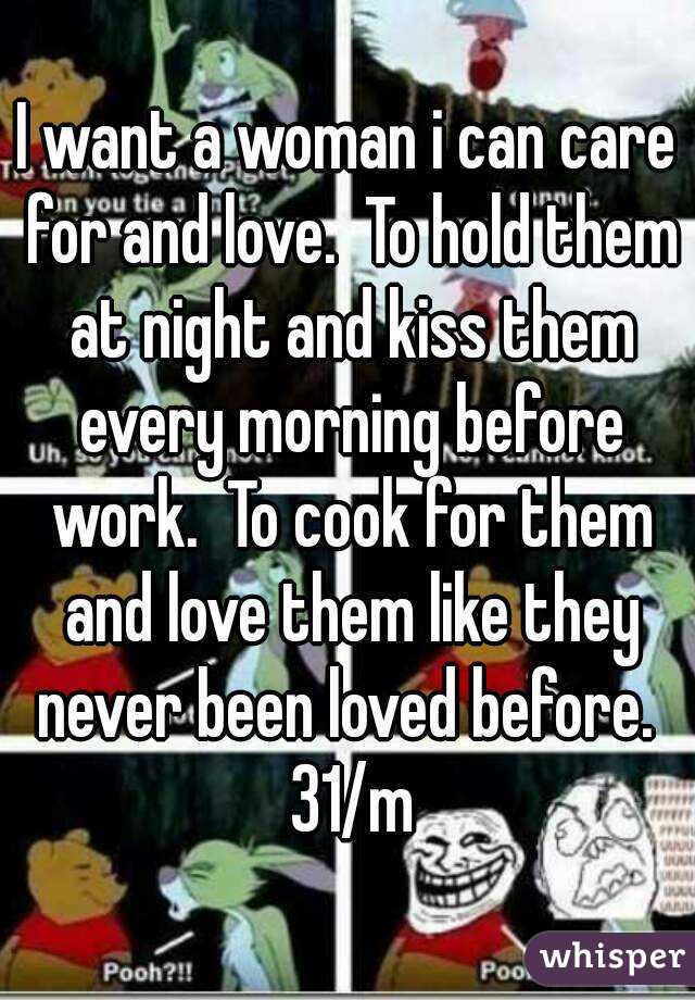 I want a woman i can care for and love.  To hold them at night and kiss them every morning before work.  To cook for them and love them like they never been loved before.  31/m