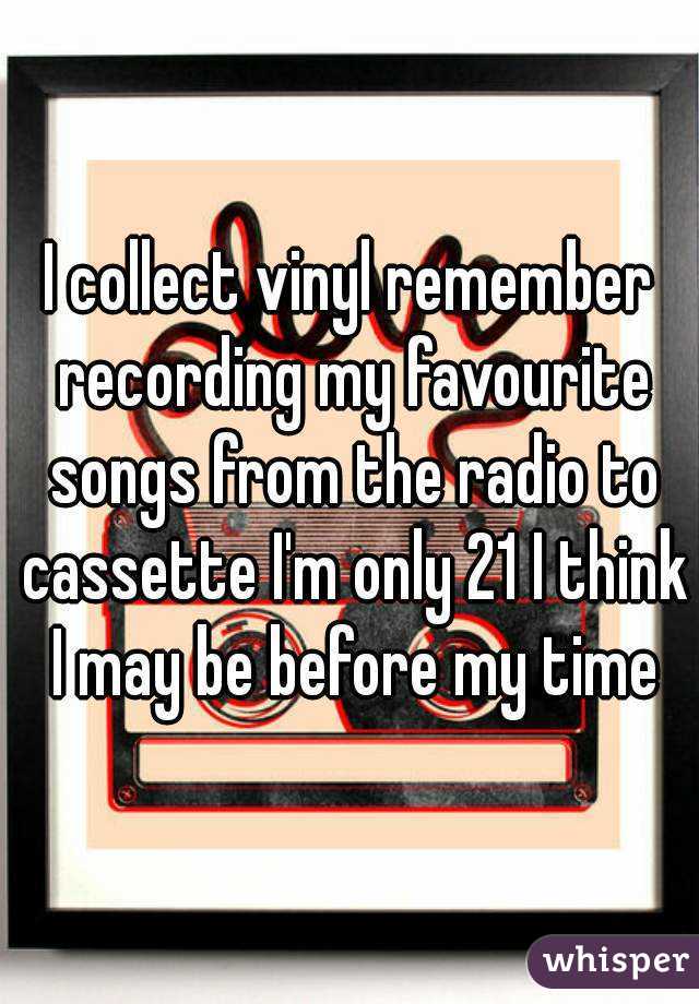 I collect vinyl remember recording my favourite songs from the radio to cassette I'm only 21 I think I may be before my time