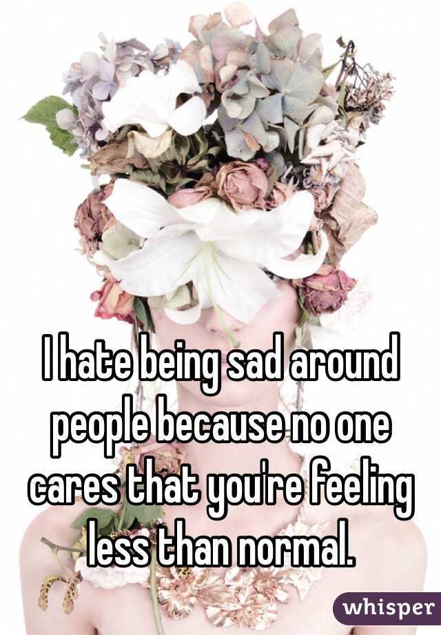 I hate being sad around people because no one cares that you're feeling less than normal.