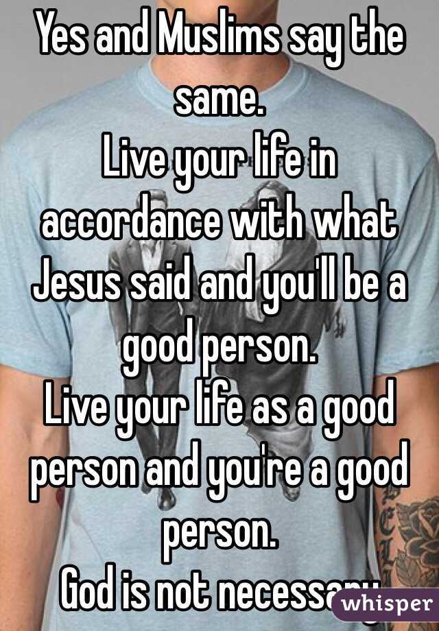 Yes and Muslims say the same. 
Live your life in accordance with what Jesus said and you'll be a good person. 
Live your life as a good person and you're a good person. 
God is not necessary 