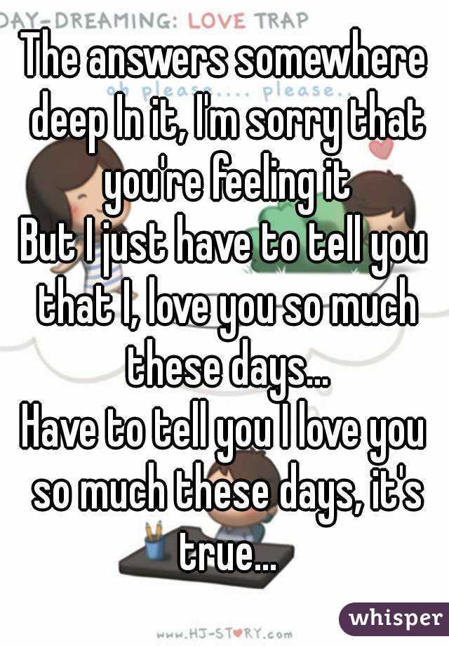 The answers somewhere deep In it, I'm sorry that you're feeling it
But I just have to tell you that I, love you so much these days...
Have to tell you I love you so much these days, it's true...
