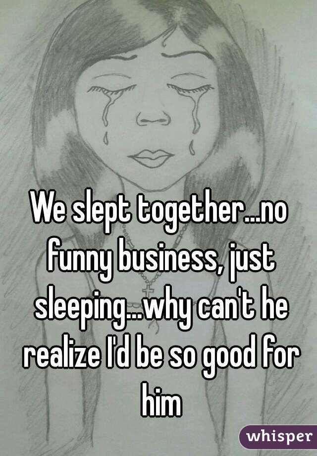 We slept together...no funny business, just sleeping...why can't he realize I'd be so good for him