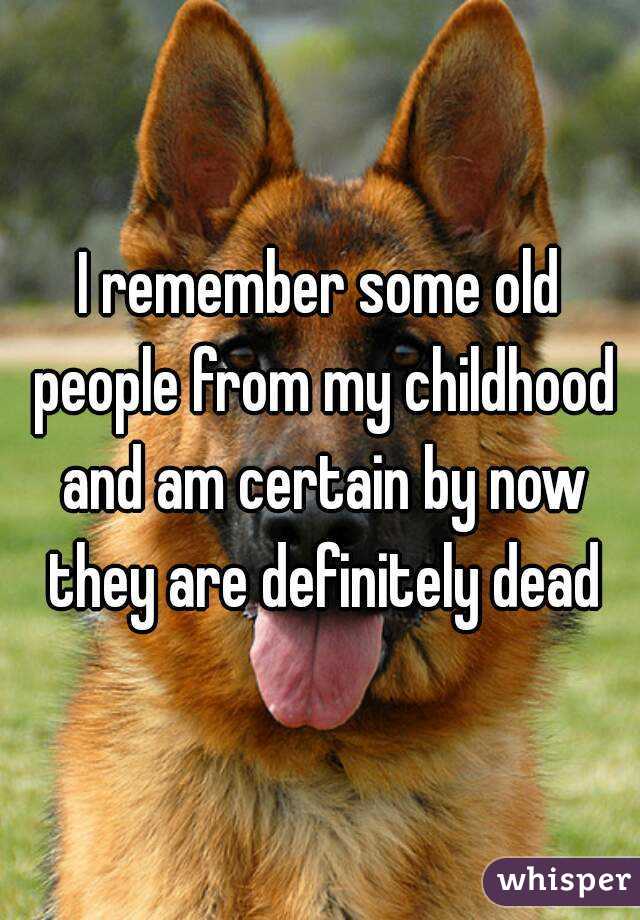 I remember some old people from my childhood and am certain by now they are definitely dead