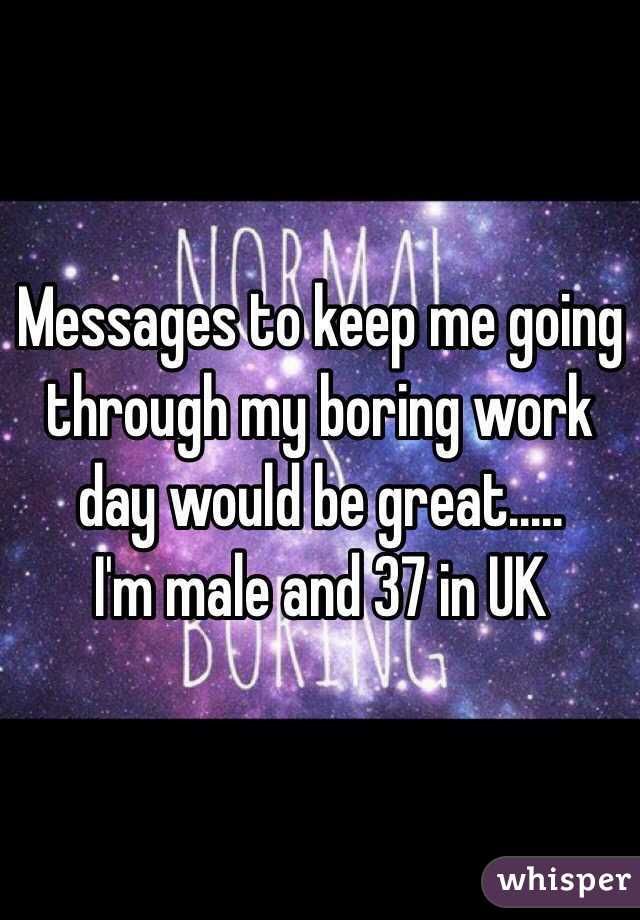 Messages to keep me going through my boring work day would be great.....
I'm male and 37 in UK