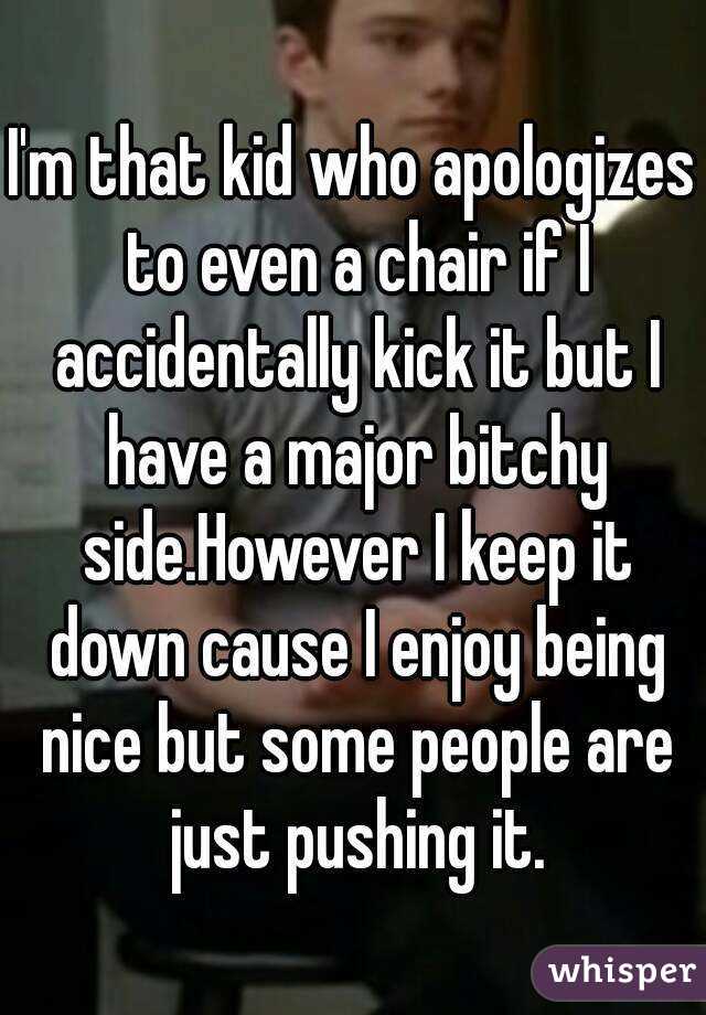 I'm that kid who apologizes to even a chair if I accidentally kick it but I have a major bitchy side.However I keep it down cause I enjoy being nice but some people are just pushing it.