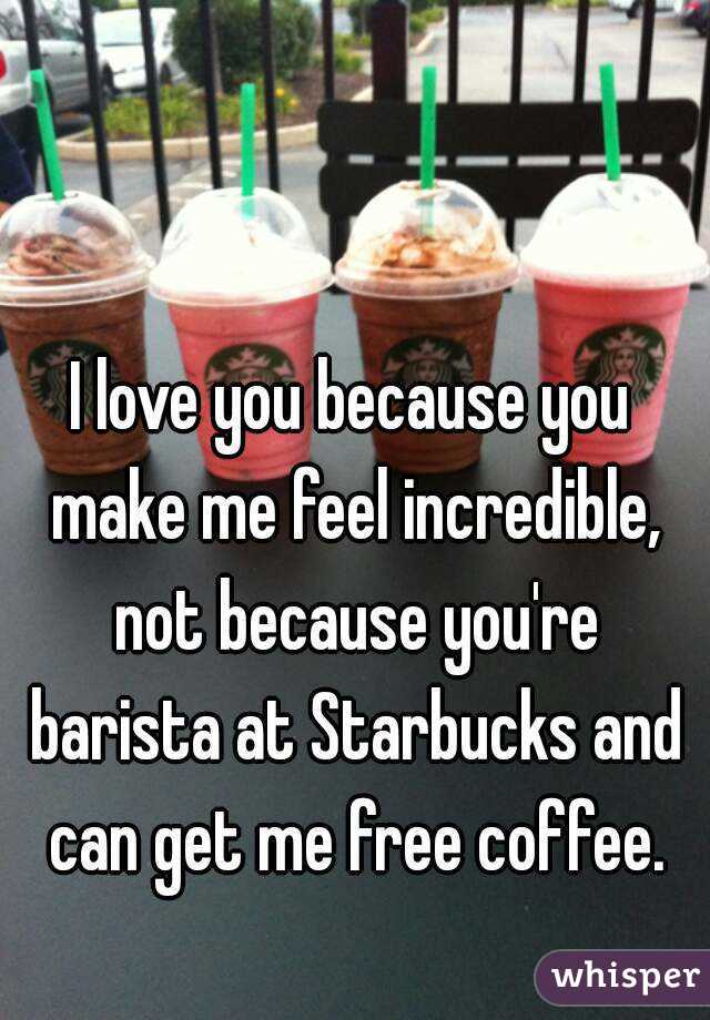 I love you because you make me feel incredible, not because you're barista at Starbucks and can get me free coffee.