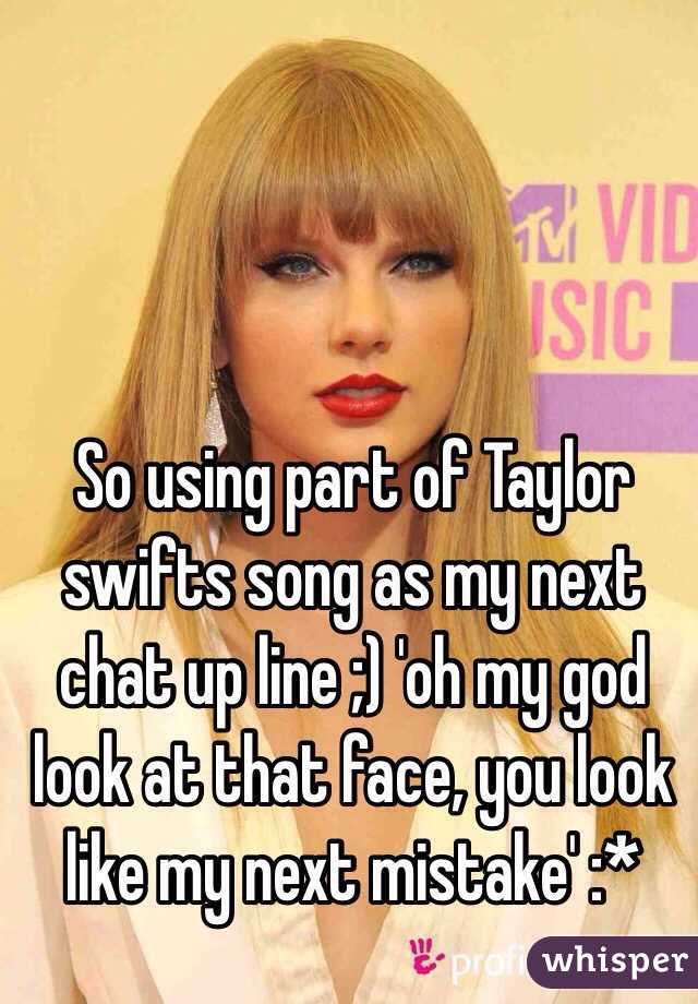 So using part of Taylor swifts song as my next chat up line ;) 'oh my god look at that face, you look like my next mistake' :* 