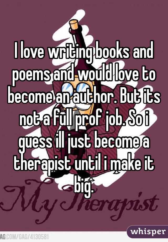 I love writing books and poems and would love to become an author. But its not a full prof job. So i guess ill just become a therapist until i make it big. 