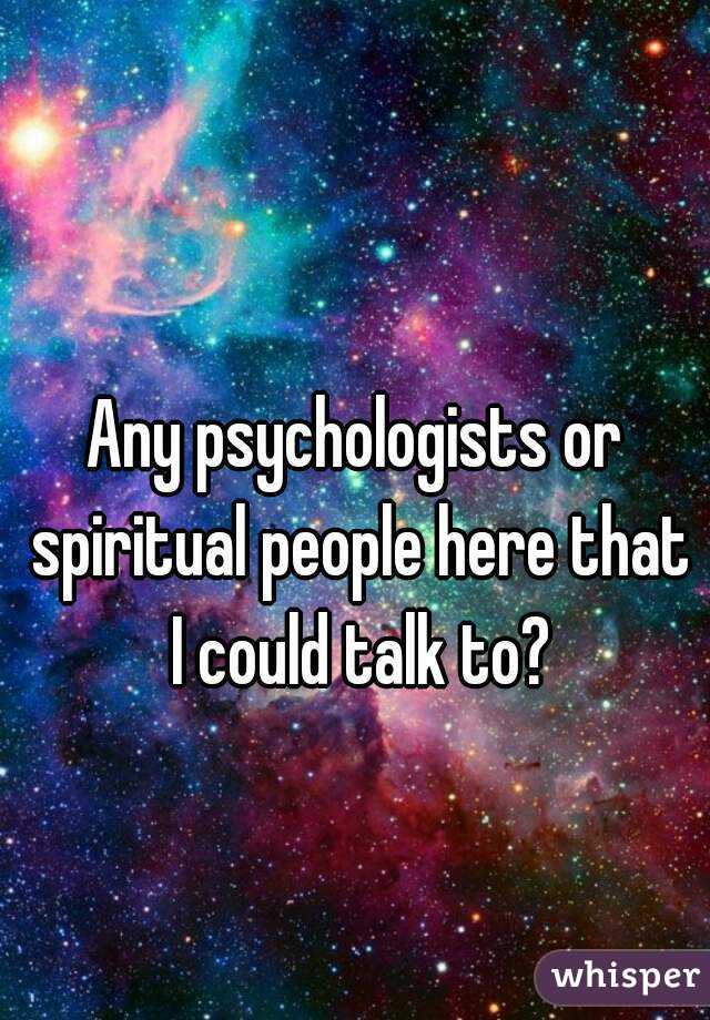 Any psychologists or spiritual people here that I could talk to?