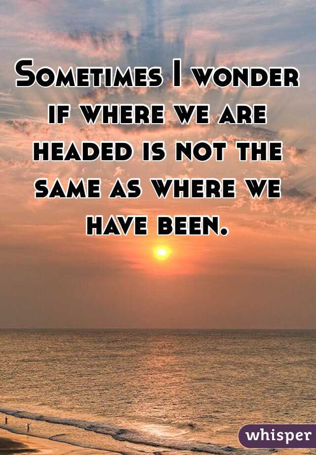 Sometimes I wonder if where we are headed is not the same as where we have been.
