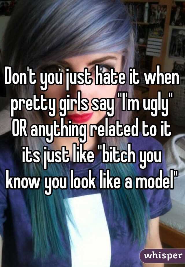 Don't you just hate it when pretty girls say "I'm ugly" OR anything related to it its just like "bitch you know you look like a model" 