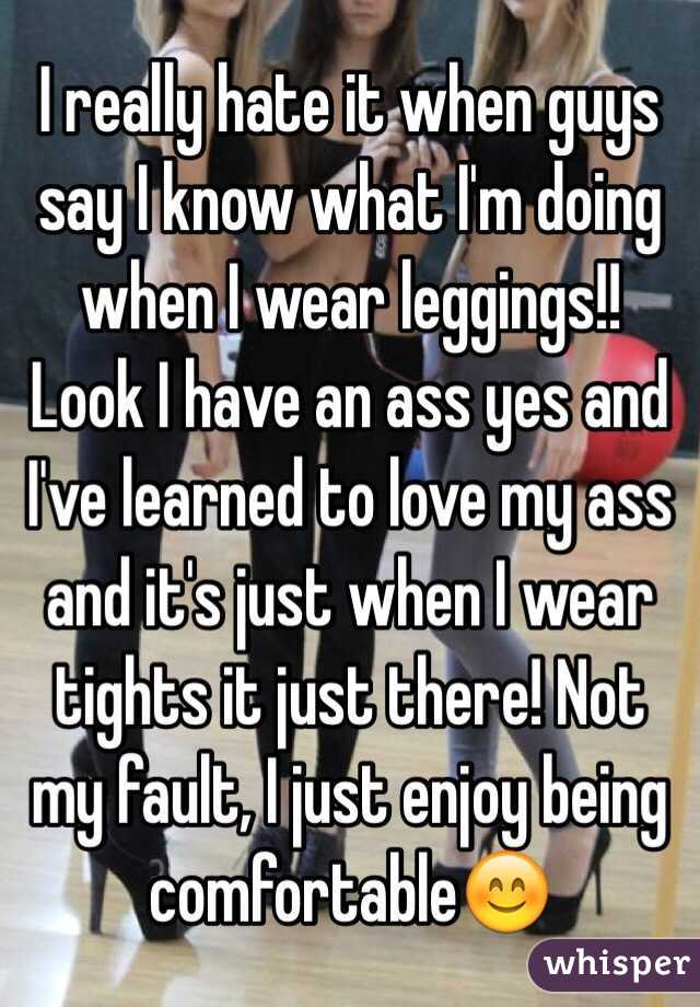 I really hate it when guys say I know what I'm doing when I wear leggings!! Look I have an ass yes and I've learned to love my ass and it's just when I wear tights it just there! Not my fault, I just enjoy being comfortable😊