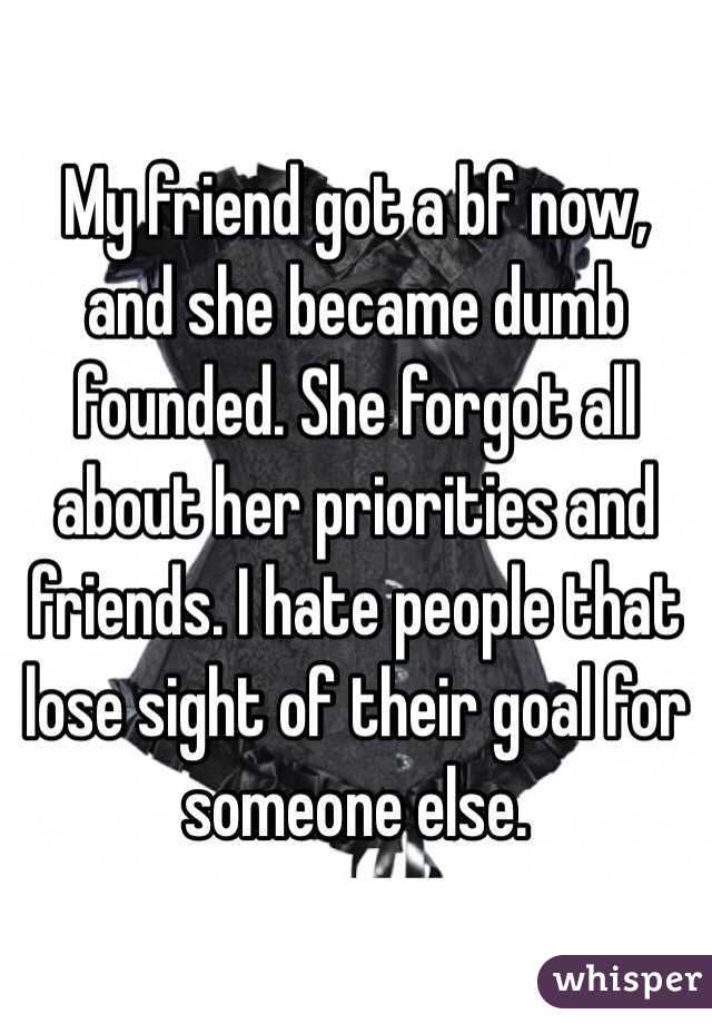 My friend got a bf now, and she became dumb founded. She forgot all about her priorities and friends. I hate people that lose sight of their goal for someone else. 