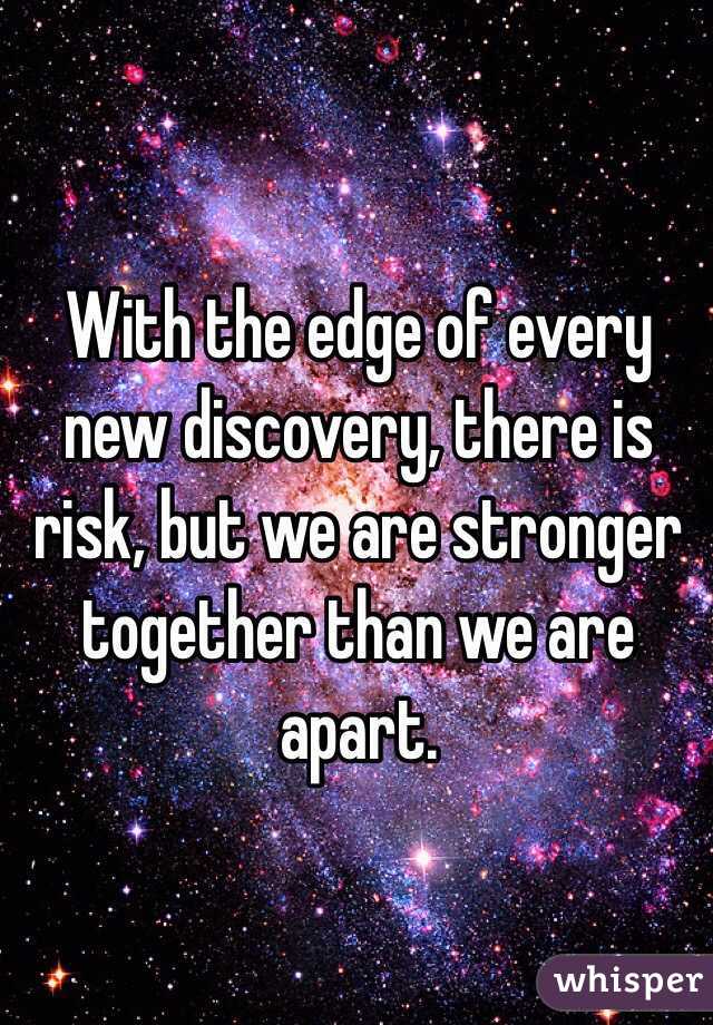 With the edge of every new discovery, there is risk, but we are stronger together than we are apart.