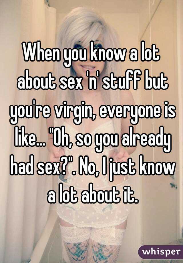 When you know a lot about sex 'n' stuff but you're virgin, everyone is like... "Oh, so you already had sex?". No, I just know a lot about it.