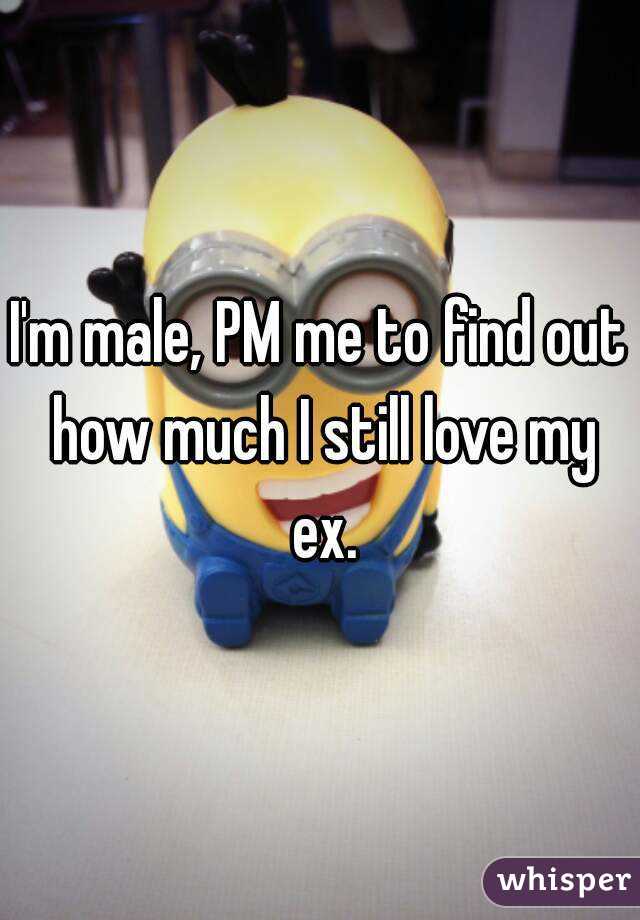 I'm male, PM me to find out how much I still love my ex.