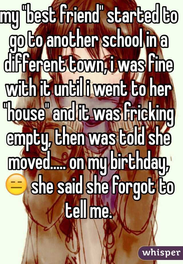 my "best friend" started to go to another school in a different town, i was fine with it until i went to her "house" and it was fricking empty, then was told she moved..... on my birthday, 😑 she said she forgot to tell me. 