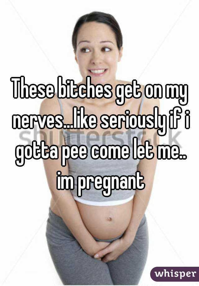 These bitches get on my nerves...like seriously if i gotta pee come let me.. im pregnant