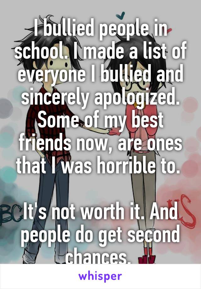 I bullied people in school. I made a list of everyone I bullied and sincerely apologized. Some of my best friends now, are ones that I was horrible to. 

It's not worth it. And people do get second chances. 