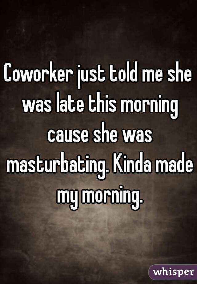 Coworker just told me she was late this morning cause she was masturbating. Kinda made my morning.