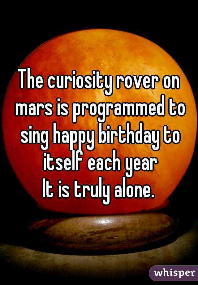 The curiosity rover on mars is programmed to sing happy birthday to itself each year
It is truly alone.