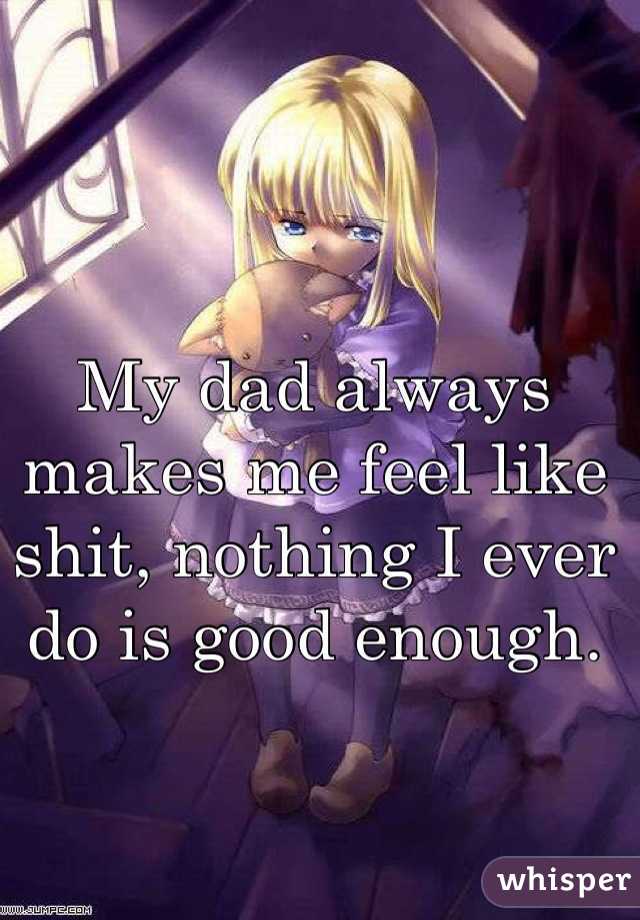 My dad always makes me feel like shit, nothing I ever do is good enough.