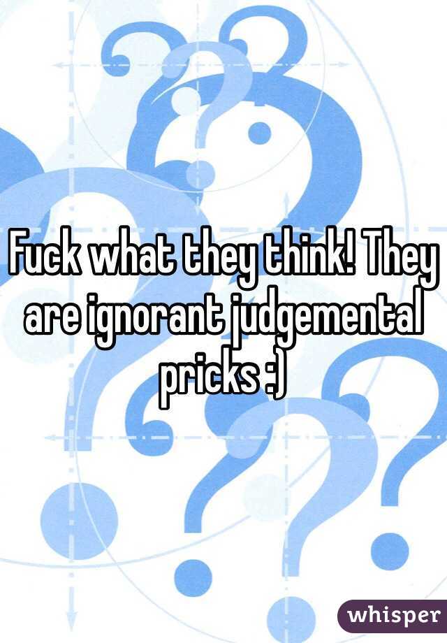 Fuck what they think! They are ignorant judgemental pricks :)