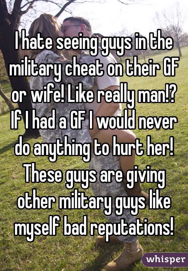 I hate seeing guys in the military cheat on their GF or wife! Like really man!? If I had a GF I would never do anything to hurt her! These guys are giving other military guys like myself bad reputations!