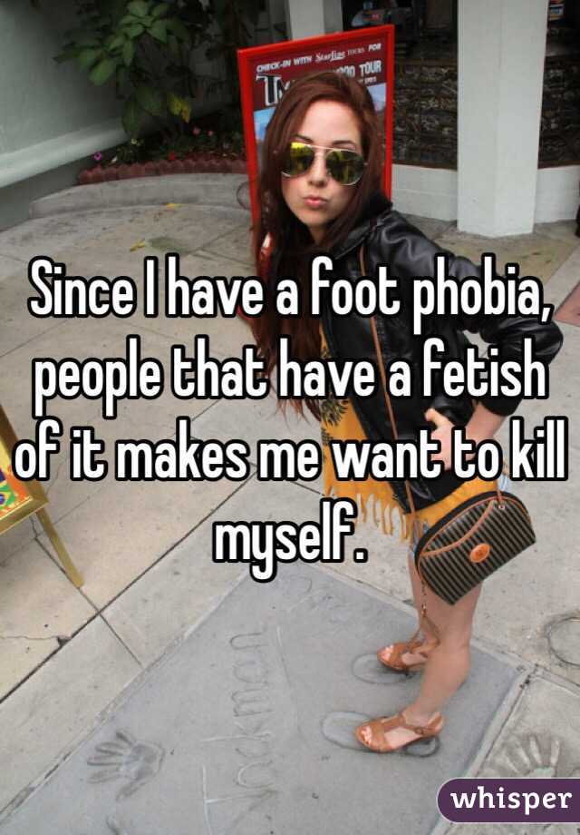 Since I have a foot phobia, people that have a fetish of it makes me want to kill myself.