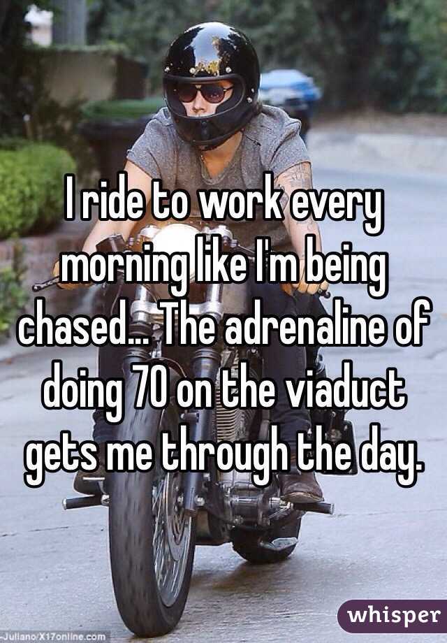 I ride to work every morning like I'm being chased... The adrenaline of doing 70 on the viaduct gets me through the day.