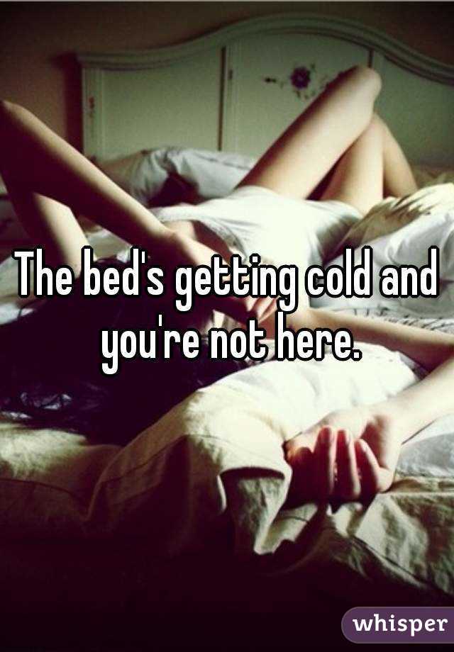 The bed's getting cold and you're not here.