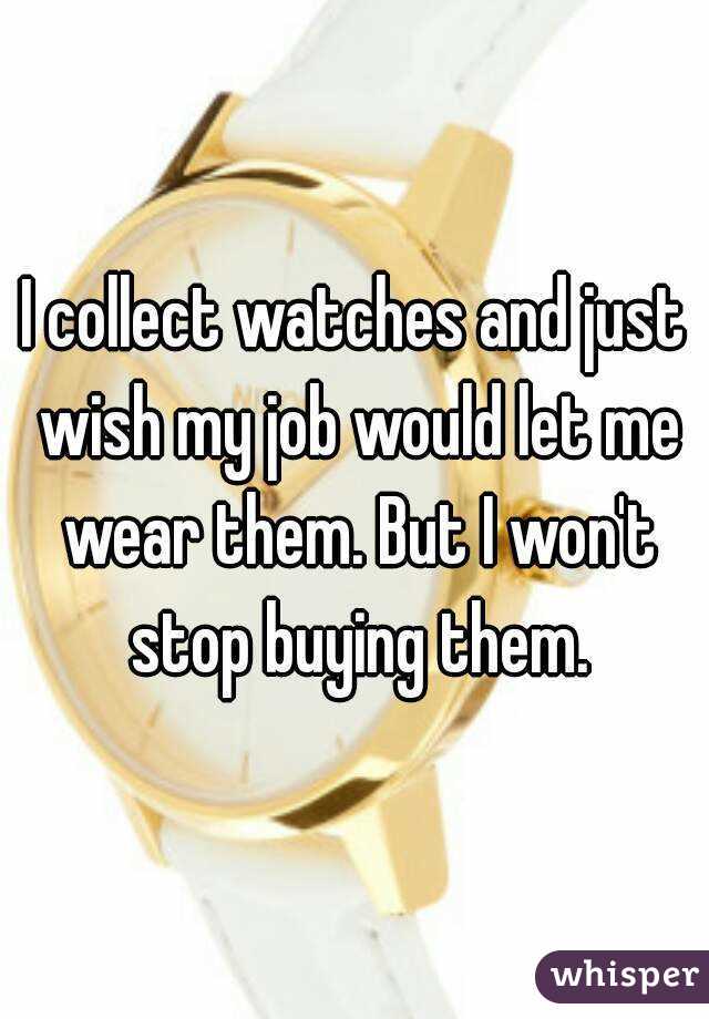I collect watches and just wish my job would let me wear them. But I won't stop buying them.