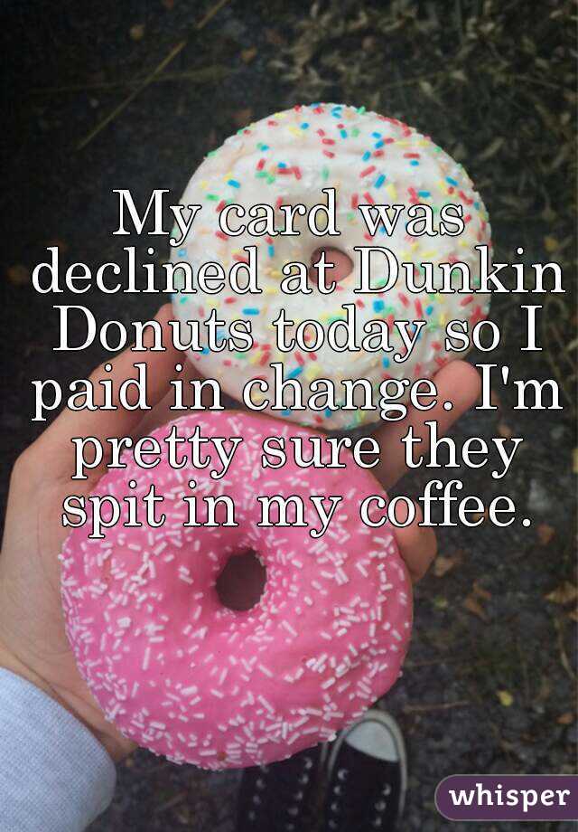 My card was declined at Dunkin Donuts today so I paid in change. I'm pretty sure they spit in my coffee.