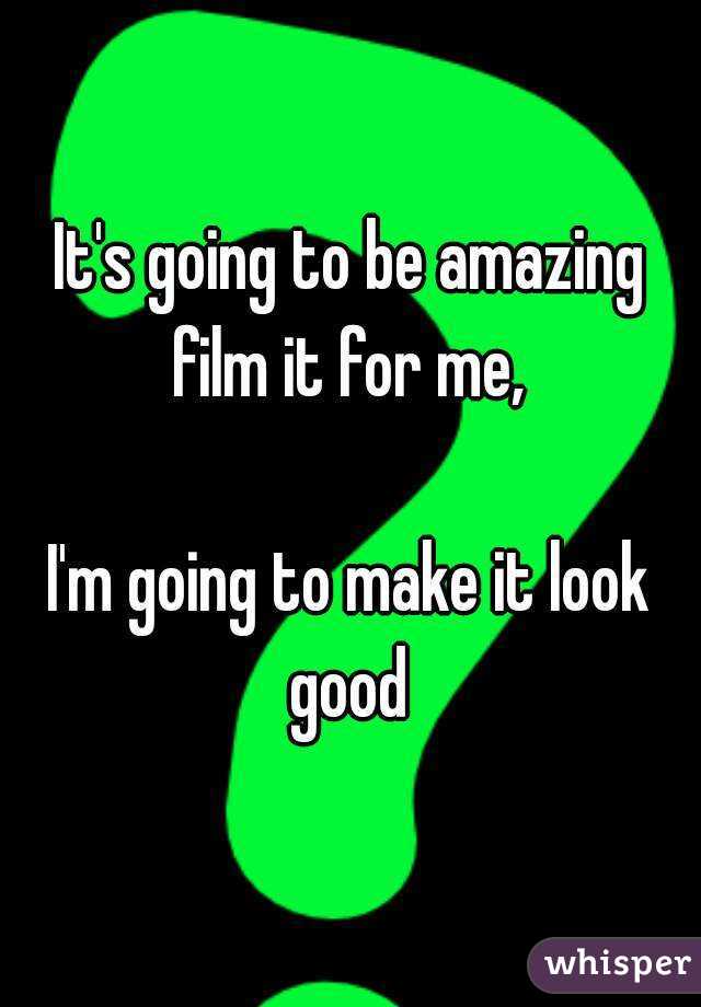 It's going to be amazing film it for me, 

I'm going to make it look good 