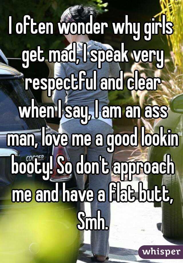 I often wonder why girls get mad, I speak very respectful and clear when I say, I am an ass man, love me a good lookin booty! So don't approach me and have a flat butt, Smh.