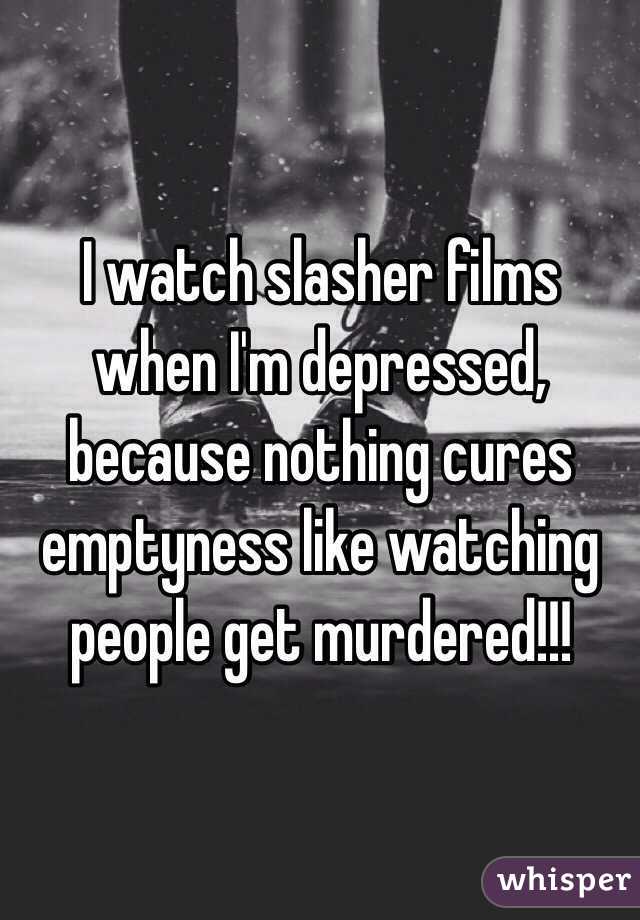 I watch slasher films when I'm depressed, because nothing cures emptyness like watching people get murdered!!!
